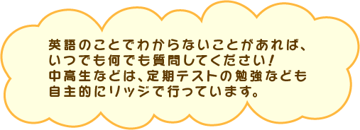 英語のことでわからないことがあれば、 いつでも何でも質問してください！ 中高生などは、定期テストの勉強なども、 自主的にリッジで行っています。